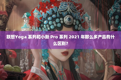 联想Yoga 系列和小新 Pro 系列 2021 年那么多产品有什么区别？