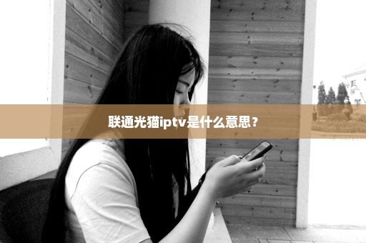 联通光猫iptv是什么意思？