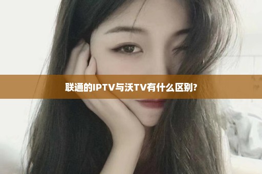 联通的IPTV与沃TV有什么区别?