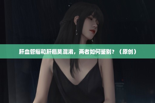 肝血管瘤和肝癌莫混淆，两者如何鉴别？（原创）