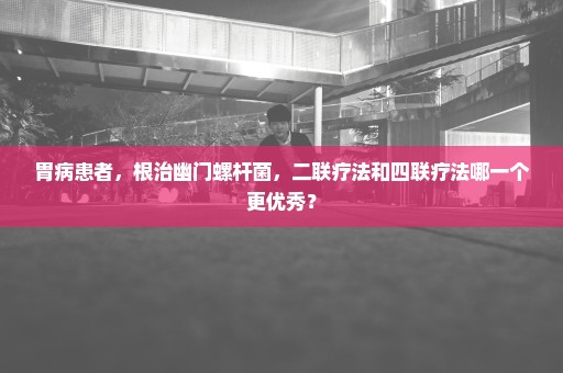 胃病患者，根治幽门螺杆菌，二联疗法和四联疗法哪一个更优秀？