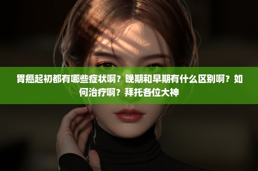 胃癌起初都有哪些症状啊？晚期和早期有什么区别啊？如何治疗啊？拜托各位大神