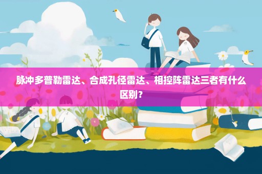 脉冲多普勒雷达、合成孔径雷达、相控阵雷达三者有什么区别？