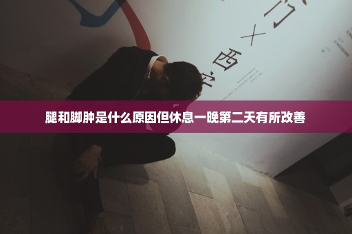 腿和脚肿是什么原因但休息一晚第二天有所改善