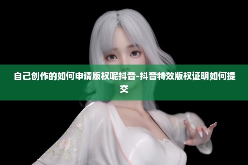 自己创作的如何申请版权呢抖音-抖音特效版权证明如何提交