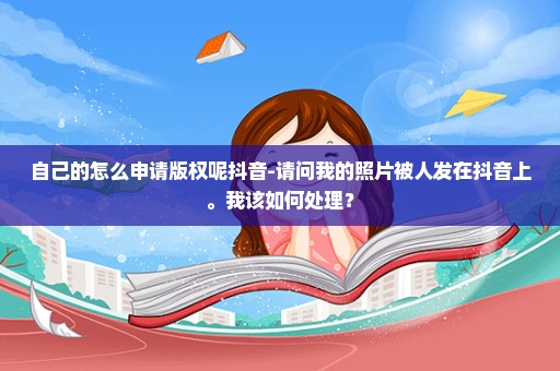 自己的怎么申请版权呢抖音-请问我的照片被人发在抖音上。我该如何处理？