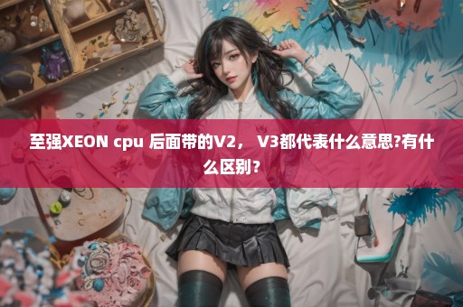 至强XEON cpu 后面带的V2， V3都代表什么意思?有什么区别？