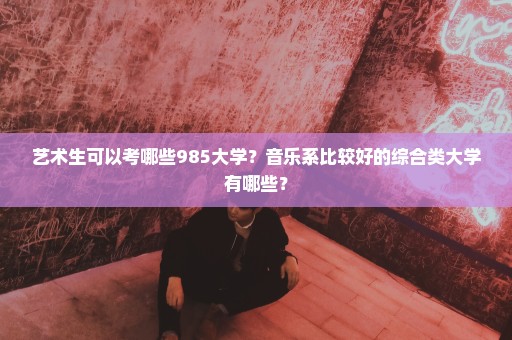 艺术生可以考哪些985大学？音乐系比较好的综合类大学有哪些？