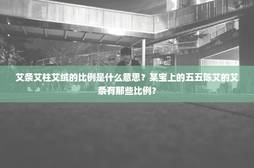 艾条艾柱艾绒的比例是什么意思？某宝上的五五陈艾的艾条有那些比例？