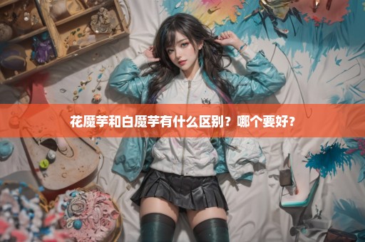 花魔芋和白魔芋有什么区别？哪个要好？