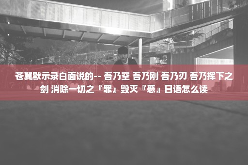 苍翼默示录白面说的-- 吾乃空 吾乃刚 吾乃刃 吾乃挥下之剑 消除一切之『罪』毁灭『恶』日语怎么读