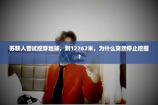 苏联人曾试挖穿地球，到12262米，为什么突然停止挖掘？