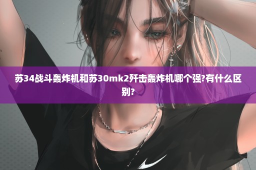 苏34战斗轰炸机和苏30mk2歼击轰炸机哪个强?有什么区别?