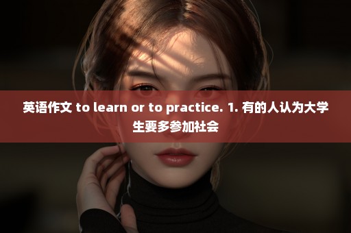 英语作文 to learn or to practice. 1. 有的人认为大学生要多参加社会