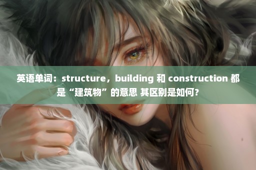 英语单词：structure，building 和 construction 都是“建筑物”的意思 其区别是如何？