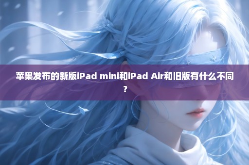 苹果发布的新版iPad mini和iPad Air和旧版有什么不同？