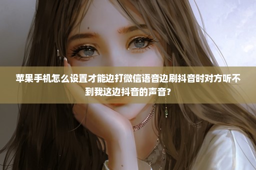 苹果手机怎么设置才能边打微信语音边刷抖音时对方听不到我这边抖音的声音？