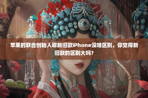 苹果的联合创始人称新旧款iPhone没啥区别，你觉得新旧款的区别大吗？