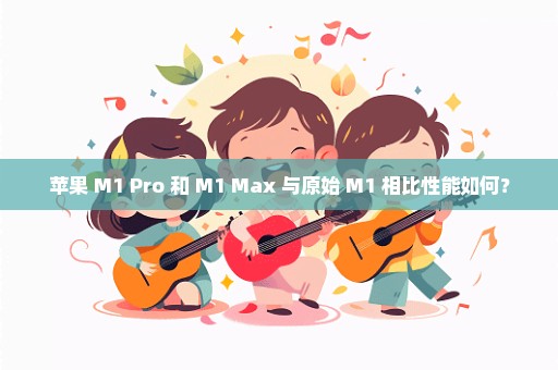 苹果 M1 Pro 和 M1 Max 与原始 M1 相比性能如何？