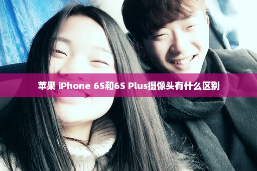 苹果 iPhone 6S和6S Plus摄像头有什么区别