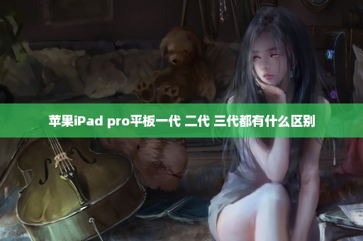 苹果iPad pro平板一代 二代 三代都有什么区别