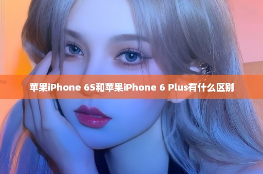 苹果iPhone 6S和苹果iPhone 6 Plus有什么区别