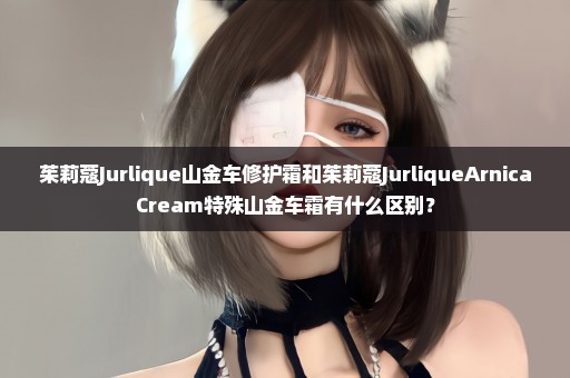 茱莉蔻Jurlique山金车修护霜和茱莉蔻JurliqueArnicaCream特殊山金车霜有什么区别？