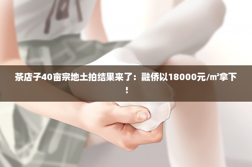 茶店子40亩宗地土拍结果来了：融侨以18000元/㎡拿下!