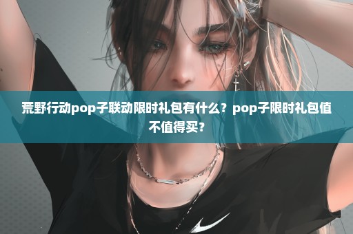 荒野行动pop子联动限时礼包有什么？pop子限时礼包值不值得买？