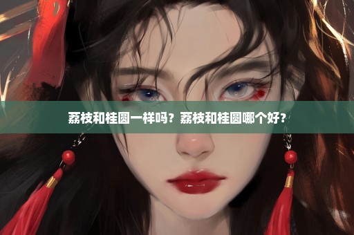 荔枝和桂圆一样吗？荔枝和桂圆哪个好？