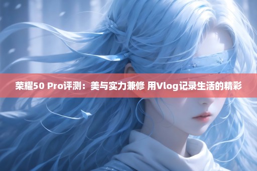 荣耀50 Pro评测：美与实力兼修 用Vlog记录生活的精彩