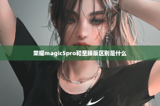 荣耀magic5pro和至臻版区别是什么