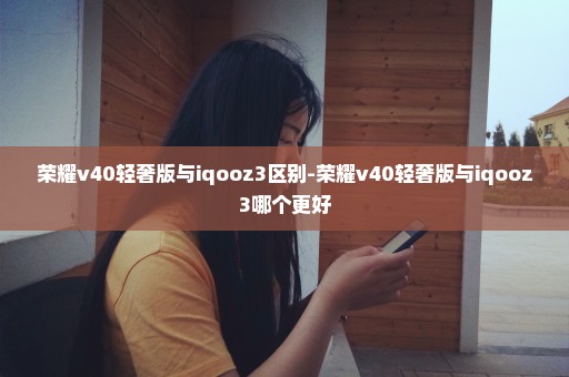 荣耀v40轻奢版与iqooz3区别-荣耀v40轻奢版与iqooz3哪个更好