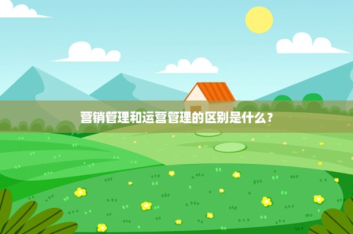 营销管理和运营管理的区别是什么？