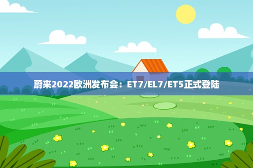 蔚来2022欧洲发布会：ET7/EL7/ET5正式登陆