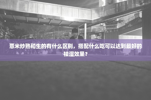 薏米炒熟和生的有什么区别，搭配什么吃可以达到最好的祛湿效果？