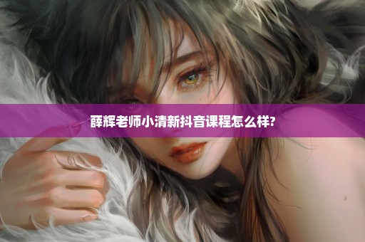 薛辉老师小清新抖音课程怎么样?