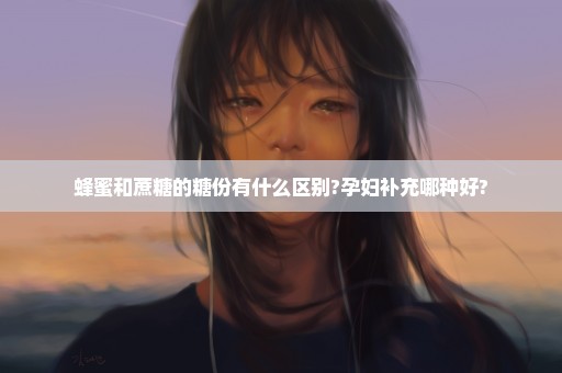 蜂蜜和蔗糖的糖份有什么区别?孕妇补充哪种好?