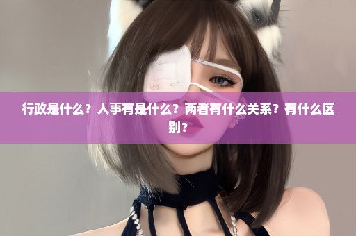 行政是什么？人事有是什么？两者有什么关系？有什么区别？