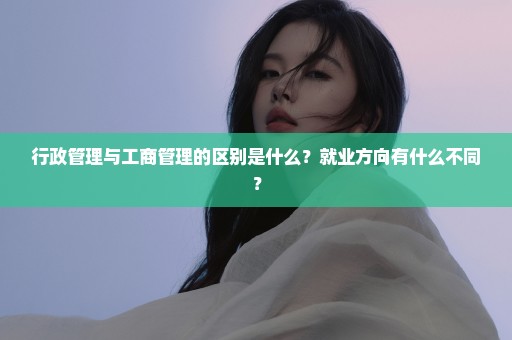 行政管理与工商管理的区别是什么？就业方向有什么不同？