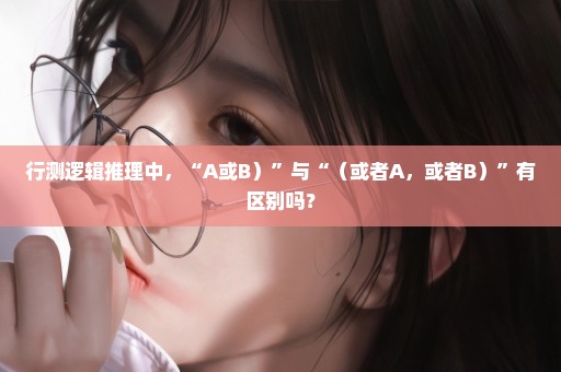 行测逻辑推理中，“A或B）”与“（或者A，或者B）”有区别吗？