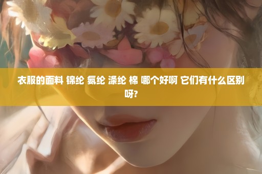 衣服的面料 锦纶 氨纶 涤纶 棉 哪个好啊 它们有什么区别呀?