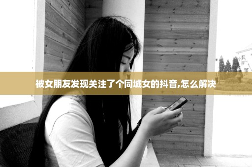 被女朋友发现关注了个同城女的抖音,怎么解决