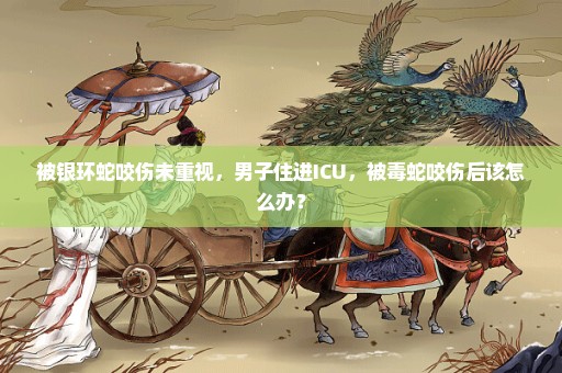 被银环蛇咬伤未重视，男子住进ICU，被毒蛇咬伤后该怎么办？