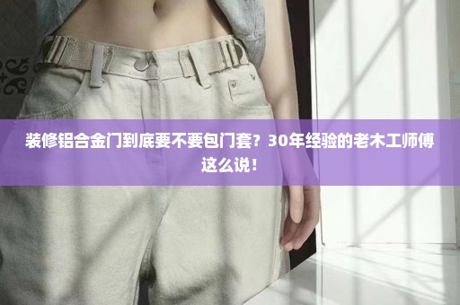 装修铝合金门到底要不要包门套？30年经验的老木工师傅这么说！