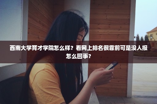 西南大学育才学院怎么样？看网上排名很靠前可是没人报怎么回事？