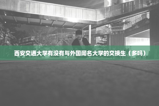 西安交通大学有没有与外国闻名大学的交换生（多吗）