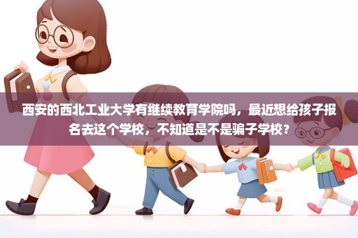 西安的西北工业大学有继续教育学院吗，最近想给孩子报名去这个学校，不知道是不是骗子学校？