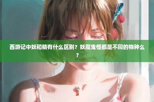 西游记中妖和精有什么区别？妖魔鬼怪都是不同的物种么？