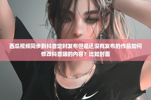 西瓜视频同步到抖音定时发布但是还没有发布的作品如何修改抖音端的内容？比如封面